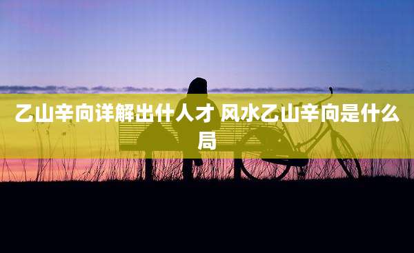 乙山辛向详解出什人才 风水乙山辛向是什么局