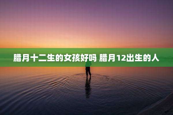 腊月十二生的女孩好吗 腊月12出生的人