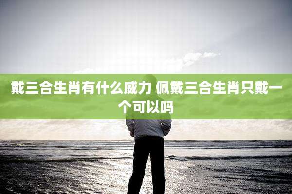 戴三合生肖有什么威力 佩戴三合生肖只戴一个可以吗