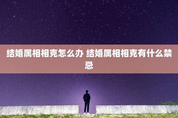 结婚属相相克怎么办 结婚属相相克有什么禁忌