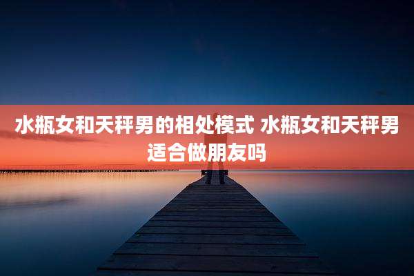 水瓶女和天秤男的相处模式 水瓶女和天秤男适合做朋友吗