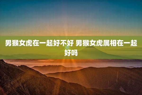 男猴女虎在一起好不好 男猴女虎属相在一起好吗