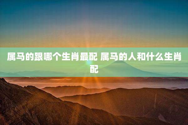 属马的跟哪个生肖最配 属马的人和什么生肖配