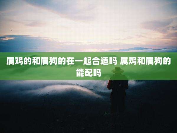 属鸡的和属狗的在一起合适吗 属鸡和属狗的能配吗