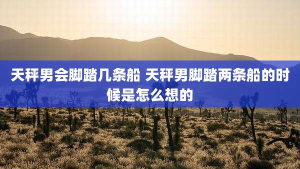 天秤男会脚踏几条船 天秤男脚踏两条船的时候是怎么想的