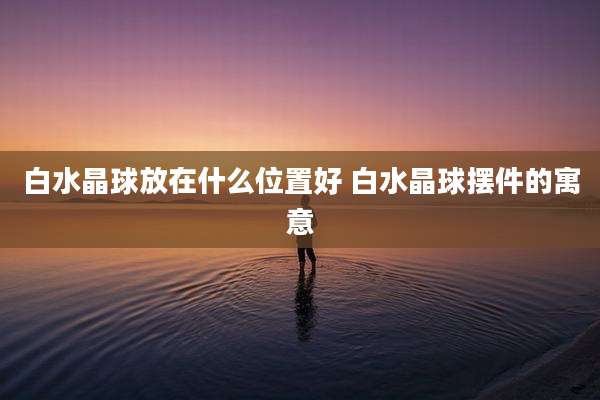白水晶球放在什么位置好 白水晶球摆件的寓意
