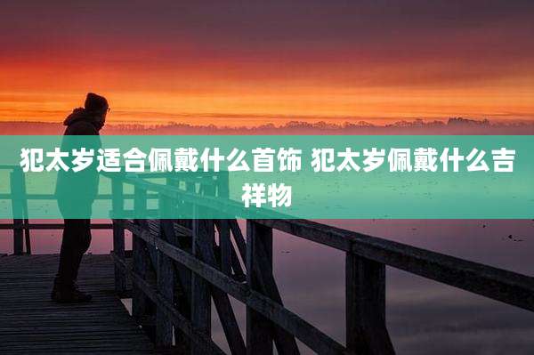 犯太岁适合佩戴什么首饰 犯太岁佩戴什么吉祥物