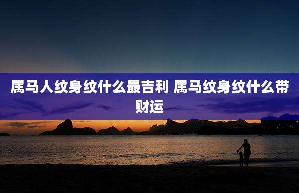 属马人纹身纹什么最吉利 属马纹身纹什么带财运