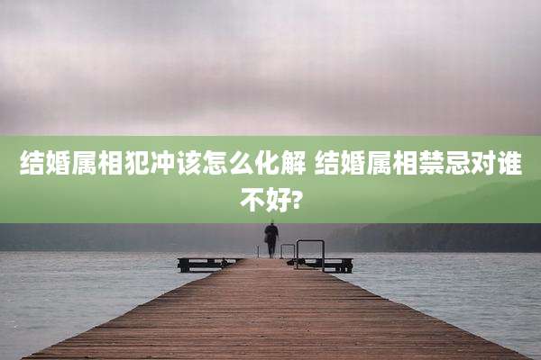 结婚属相犯冲该怎么化解 结婚属相禁忌对谁不好?