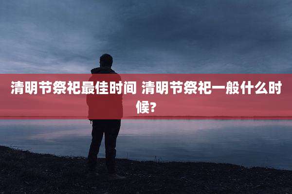 清明节祭祀最佳时间 清明节祭祀一般什么时候?