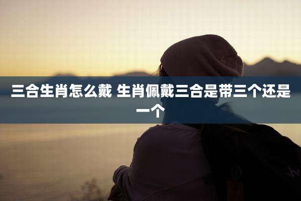 三合生肖怎么戴 生肖佩戴三合是带三个还是一个