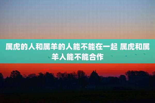 属虎的人和属羊的人能不能在一起 属虎和属羊人能不能合作