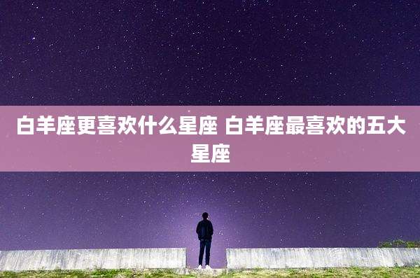白羊座更喜欢什么星座 白羊座最喜欢的五大星座