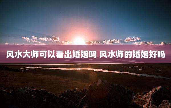 风水大师可以看出婚姻吗 风水师的婚姻好吗