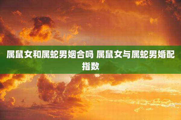 属鼠女和属蛇男姻合吗 属鼠女与属蛇男婚配指数