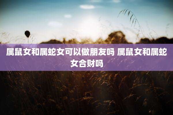 属鼠女和属蛇女可以做朋友吗 属鼠女和属蛇女合财吗