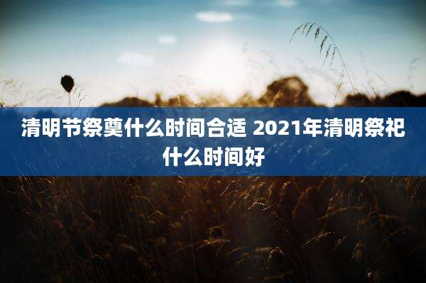 清明节祭奠什么时间合适 2021年清明祭祀什么时间好