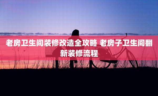 老房卫生间装修改造全攻略 老房子卫生间翻新装修流程