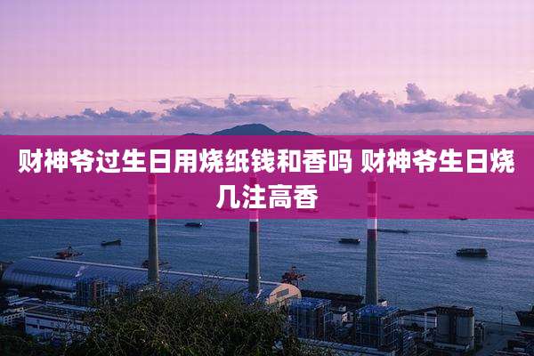 财神爷过生日用烧纸钱和香吗 财神爷生日烧几注高香