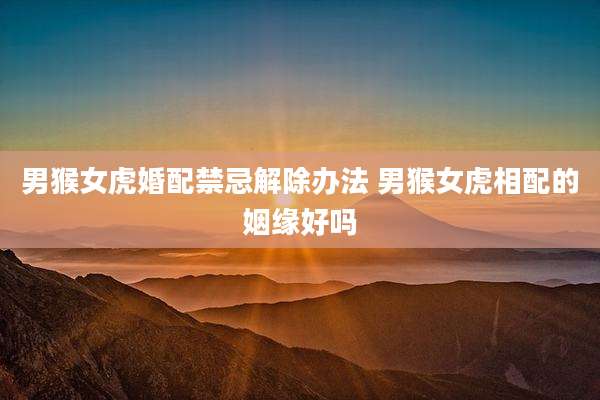 男猴女虎婚配禁忌解除办法 男猴女虎相配的姻缘好吗