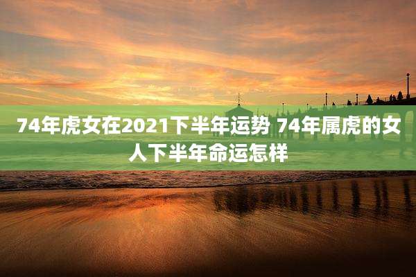 74年虎女在2021下半年运势 74年属虎的女人下半年命运怎样
