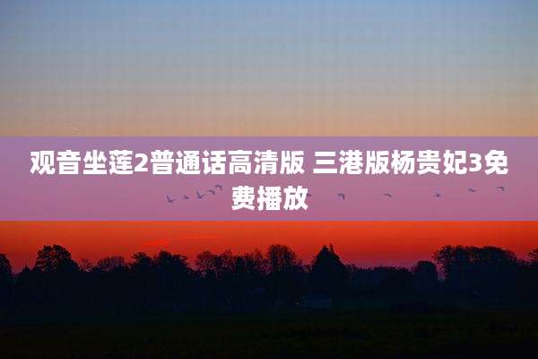 观音坐莲2普通话高清版 三港版杨贵妃3免费播放