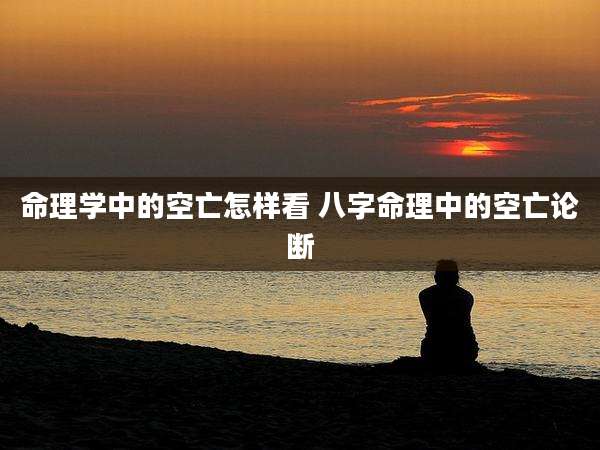 命理学中的空亡怎样看 八字命理中的空亡论断