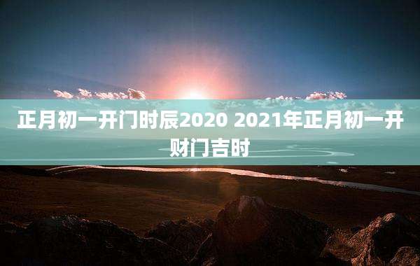 正月初一开门时辰2020 2021年正月初一开财门吉时