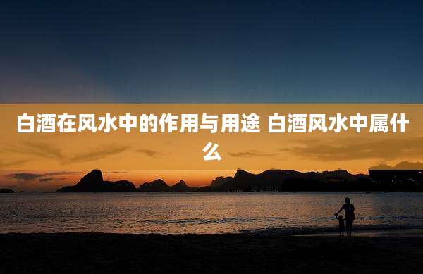 白酒在风水中的作用与用途 白酒风水中属什么