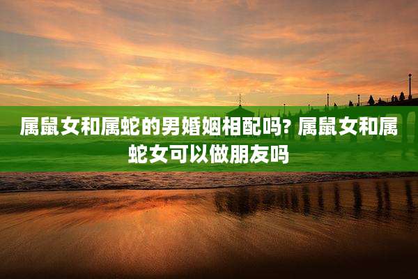 属鼠女和属蛇的男婚姻相配吗? 属鼠女和属蛇女可以做朋友吗