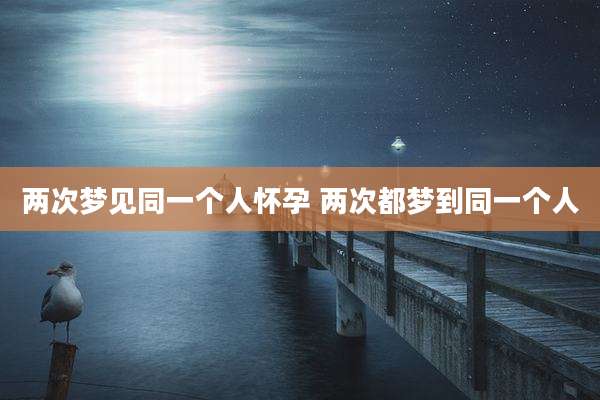 两次梦见同一个人怀孕 两次都梦到同一个人