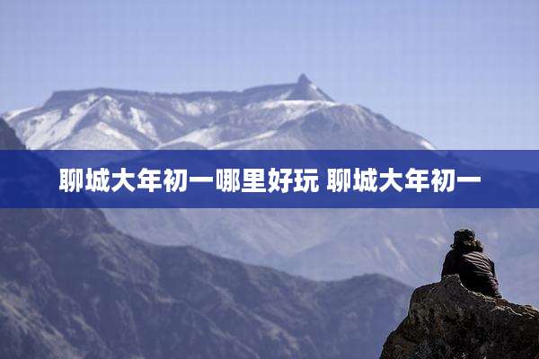聊城大年初一哪里好玩 聊城大年初一