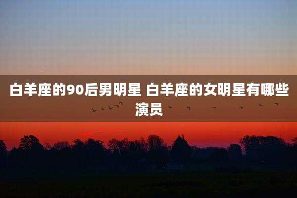 白羊座的90后男明星 白羊座的女明星有哪些演员
