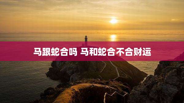 马跟蛇合吗 马和蛇合不合财运