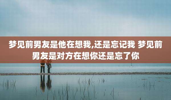 梦见前男友是他在想我,还是忘记我 梦见前男友是对方在想你还是忘了你