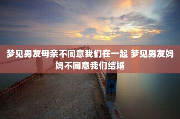 梦见男友母亲不同意我们在一起 梦见男友妈妈不同意我们结婚