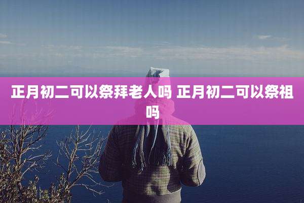 正月初二可以祭拜老人吗 正月初二可以祭祖吗