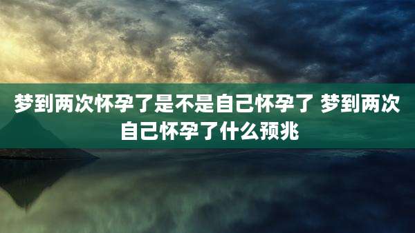 梦到两次怀孕了是不是自己怀孕了 梦到两次自己怀孕了什么预兆