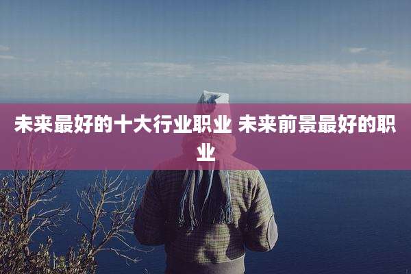 未来最好的十大行业职业 未来前景最好的职业