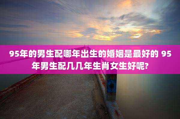 95年的男生配哪年出生的婚姻是最好的 95年男生配几几年生肖女生好呢?