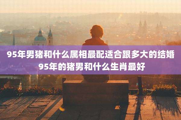 95年男猪和什么属相最配适合跟多大的结婚 95年的猪男和什么生肖最好