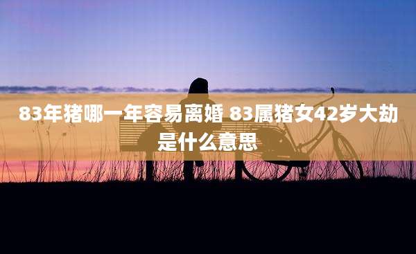 83年猪哪一年容易离婚 83属猪女42岁大劫是什么意思