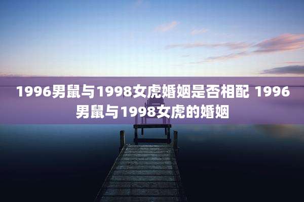 1996男鼠与1998女虎婚姻是否相配 1996男鼠与1998女虎的婚姻