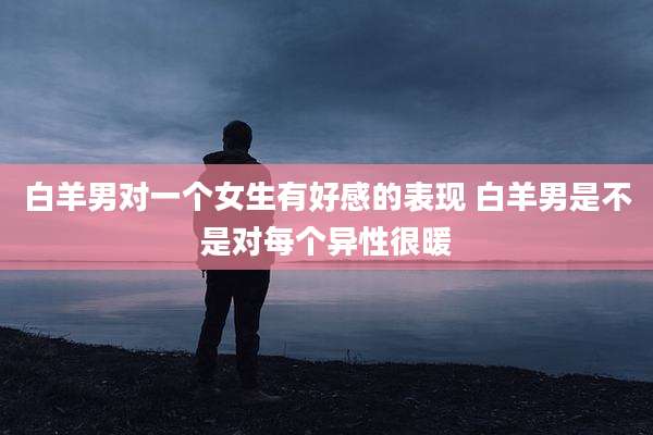 白羊男对一个女生有好感的表现 白羊男是不是对每个异性很暖
