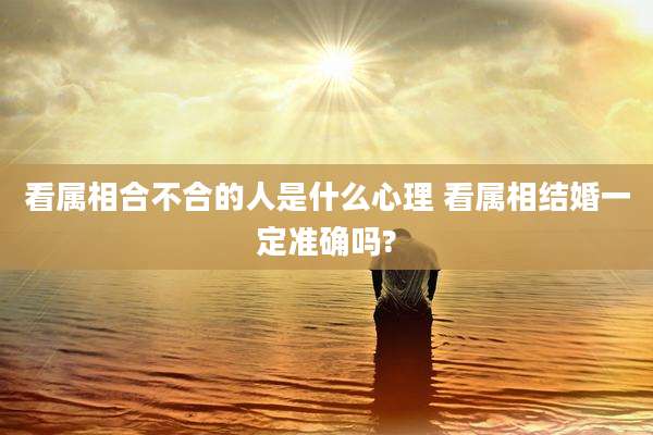 看属相合不合的人是什么心理 看属相结婚一定准确吗?