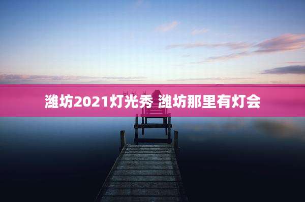潍坊2021灯光秀 潍坊那里有灯会