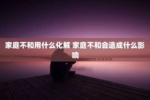 家庭不和用什么化解 家庭不和会造成什么影响