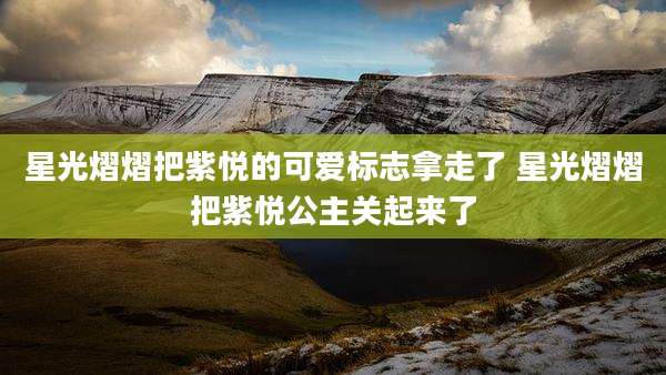 星光熠熠把紫悦的可爱标志拿走了 星光熠熠把紫悦公主关起来了