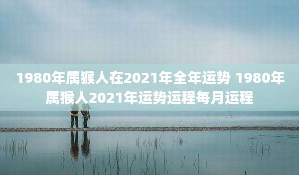 1980年属猴人在2021年全年运势 1980年属猴人2021年运势运程每月运程