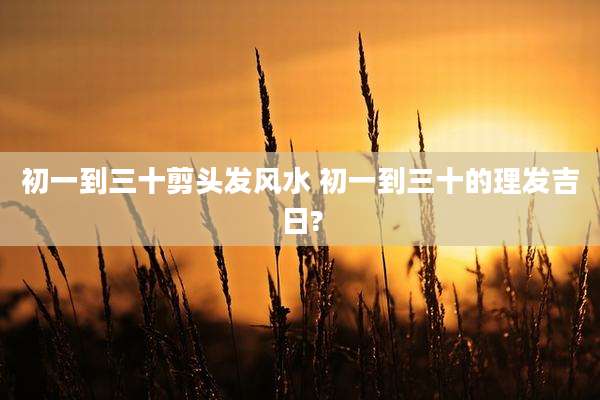 初一到三十剪头发风水 初一到三十的理发吉日?